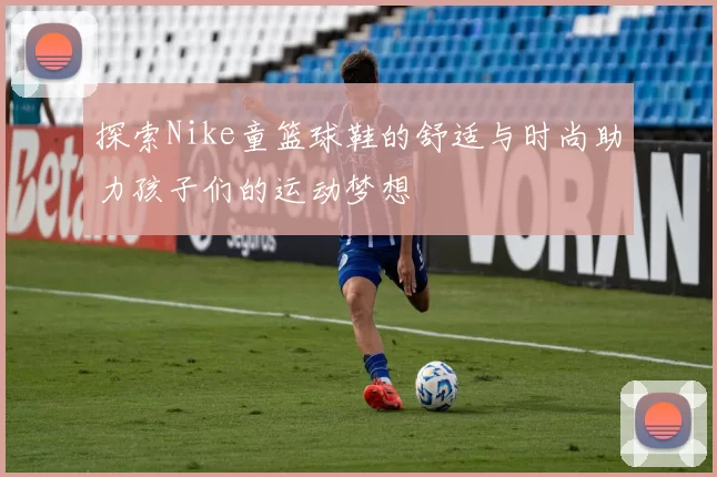 探索Nike童篮球鞋的舒适与时尚助力孩子们的运动梦想