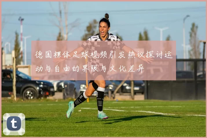德国裸体足球视频引发热议探讨运动与自由的界限与文化差异
