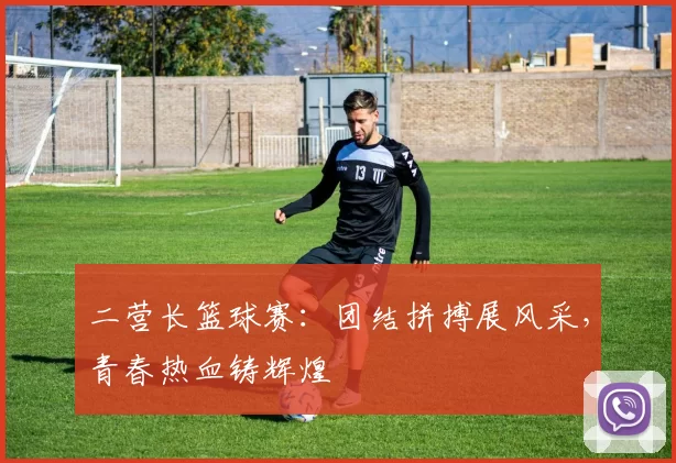 二营长篮球赛：团结拼搏展风采，青春热血铸辉煌