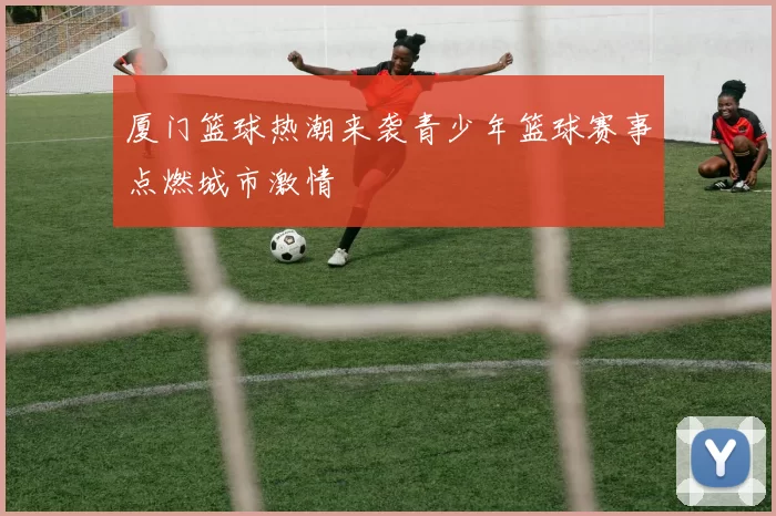 厦门篮球热潮来袭青少年篮球赛事点燃城市激情