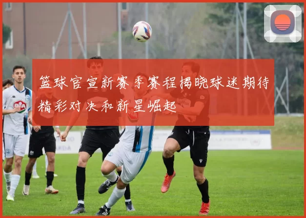 篮球官宣新赛季赛程揭晓球迷期待精彩对决和新星崛起