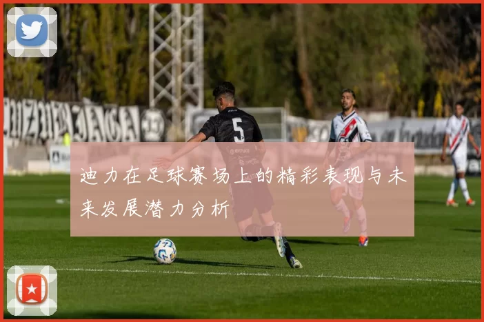 迪力在足球赛场上的精彩表现与未来发展潜力分析